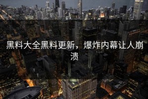 黑料大全黑料更新，爆炸内幕让人崩溃