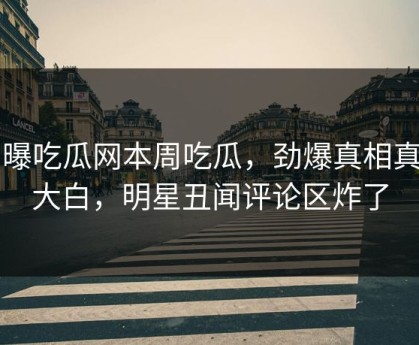 网曝吃瓜网本周吃瓜，劲爆真相真相大白，明星丑闻评论区炸了