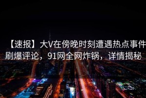 【速报】大V在傍晚时刻遭遇热点事件刷爆评论，91网全网炸锅，详情揭秘