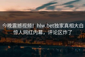 今晚震撼视频！hlw.bet独家真相大白惊人网红内幕，评论区炸了