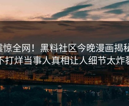 震惊全网！黑料社区今晚漫画揭秘，不打烊当事人真相让人细节太炸裂