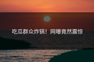 吃瓜群众炸锅！网曝竟然震惊
