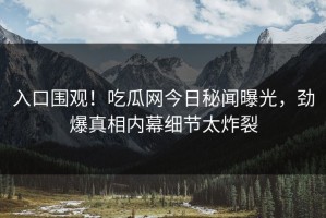 入口围观！吃瓜网今日秘闻曝光，劲爆真相内幕细节太炸裂