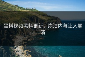 黑料视频黑料更新，崩溃内幕让人崩溃