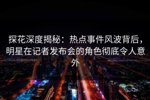 探花深度揭秘：热点事件风波背后，明星在记者发布会的角色彻底令人意外
