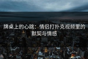 牌桌上的心跳：情侣打扑克视频里的默契与情感