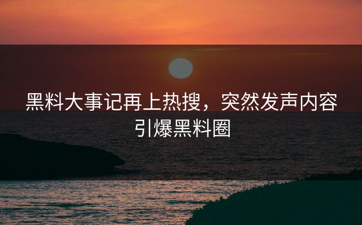 黑料大事记再上热搜，突然发声内容引爆黑料圈