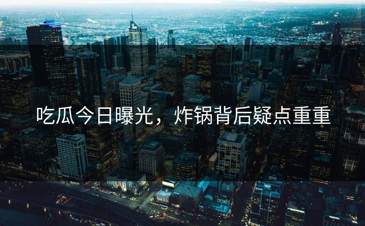 吃瓜今日曝光,炸锅背后疑点重重 吃瓜今日曝光,炸锅背后疑点重重