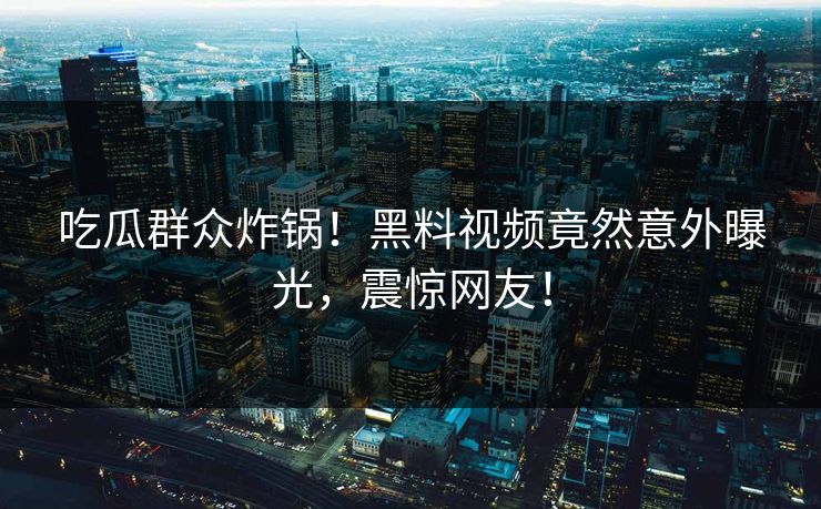 吃瓜群众炸锅！黑料视频竟然意外曝光，震惊网友！