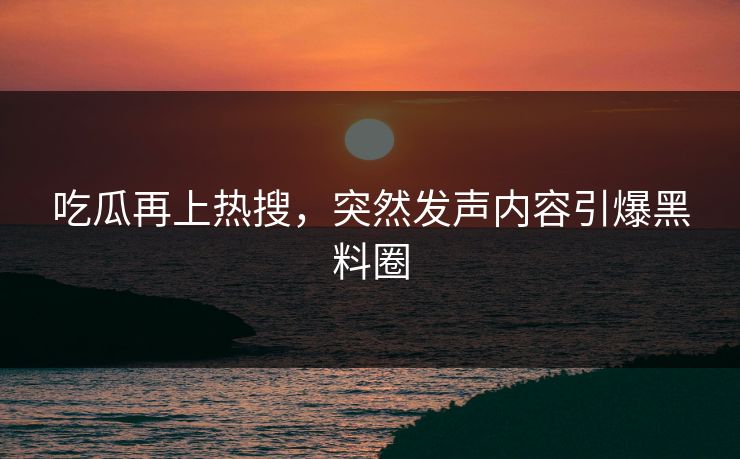 吃瓜再上热搜，突然发声内容引爆黑料圈