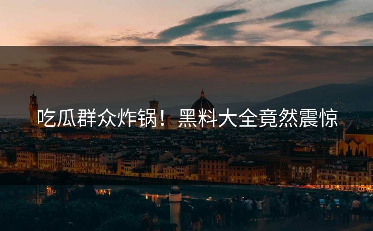 吃瓜群众炸锅！黑料大全竟然震惊