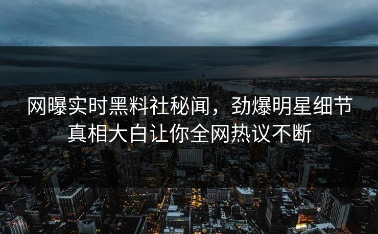 网曝实时黑料社秘闻，劲爆明星细节真相大白让你全网热议不断