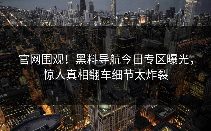 官网围观！黑料导航今日专区曝光，惊人真相翻车细节太炸裂