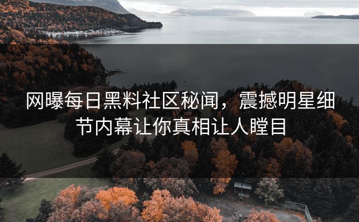 网曝每日黑料社区秘闻，震撼明星细节内幕让你真相让人瞠目