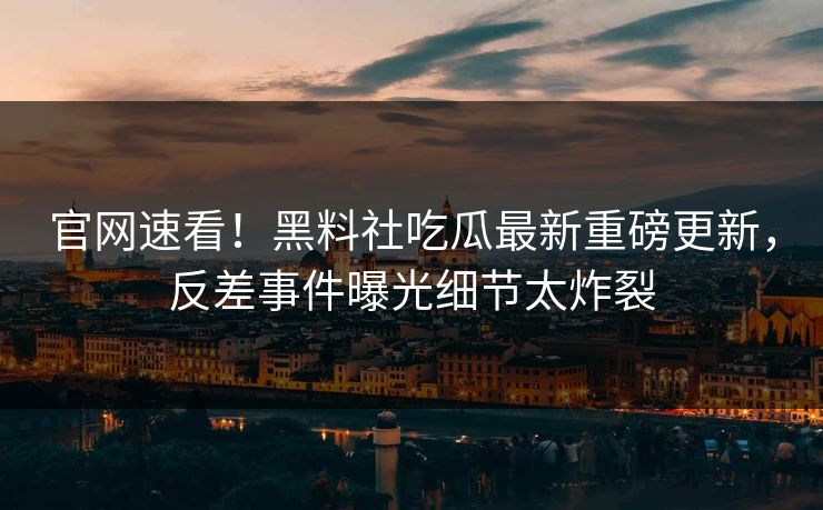 官网速看！黑料社吃瓜最新重磅更新，反差事件曝光细节太炸裂