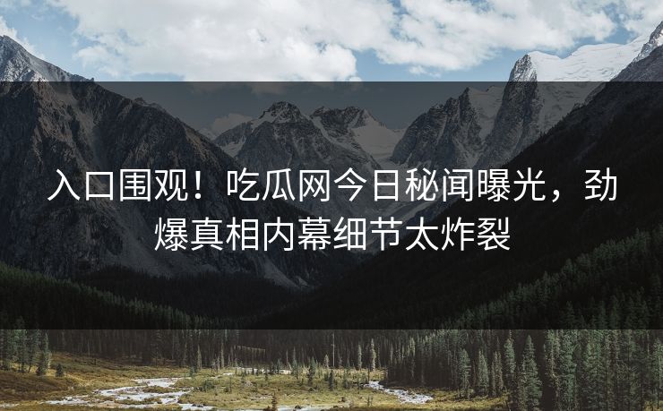 入口围观！吃瓜网今日秘闻曝光，劲爆真相内幕细节太炸裂