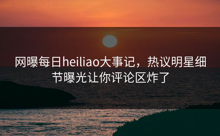 网曝每日heiliao大事记，热议明星细节曝光让你评论区炸了