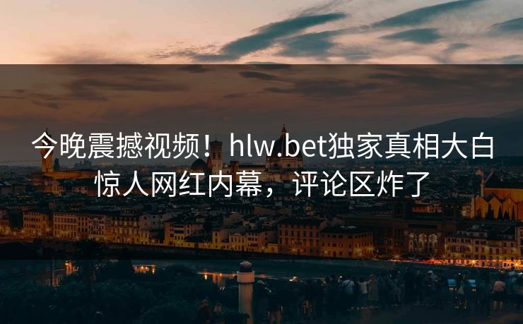 今晚震撼视频！hlw.bet独家真相大白惊人网红内幕，评论区炸了