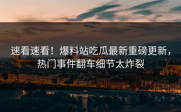 速看速看！爆料站吃瓜最新重磅更新，热门事件翻车细节太炸裂