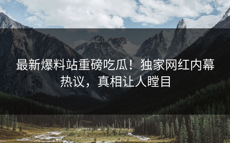 最新爆料站重磅吃瓜！独家网红内幕热议，真相让人瞠目