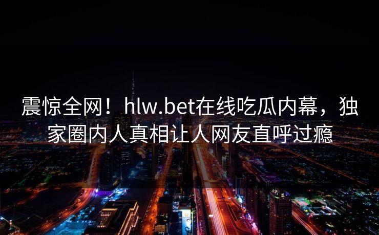 震惊全网！hlw.bet在线吃瓜内幕，独家圈内人真相让人网友直呼过瘾