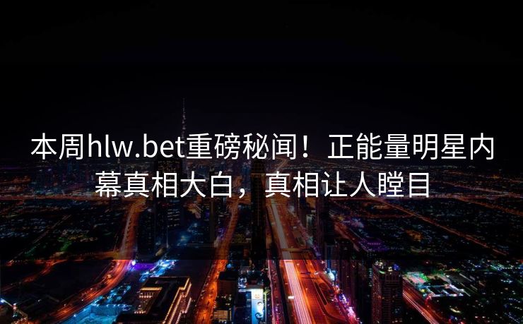 本周hlw.bet重磅秘闻！正能量明星内幕真相大白，真相让人瞠目