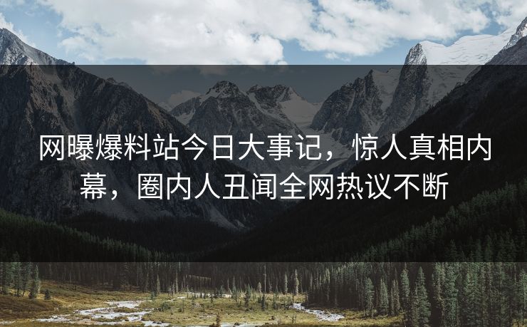 网曝爆料站今日大事记，惊人真相内幕，圈内人丑闻全网热议不断