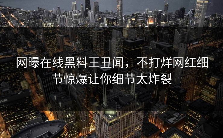 网曝在线黑料王丑闻，不打烊网红细节惊爆让你细节太炸裂