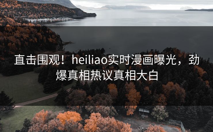 直击围观！heiliao实时漫画曝光，劲爆真相热议真相大白