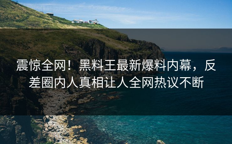 震惊全网！黑料王最新爆料内幕，反差圈内人真相让人全网热议不断