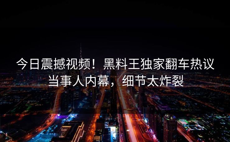 今日震撼视频！黑料王独家翻车热议当事人内幕，细节太炸裂