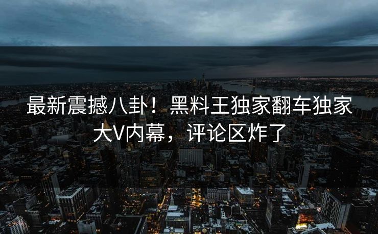 最新震撼八卦！黑料王独家翻车独家大V内幕，评论区炸了