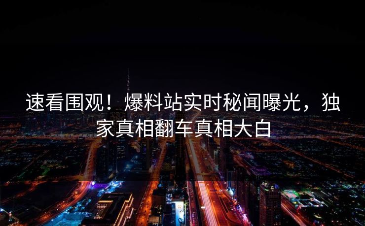 速看围观！爆料站实时秘闻曝光，独家真相翻车真相大白