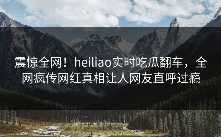 震惊全网！heiliao实时吃瓜翻车，全网疯传网红真相让人网友直呼过瘾