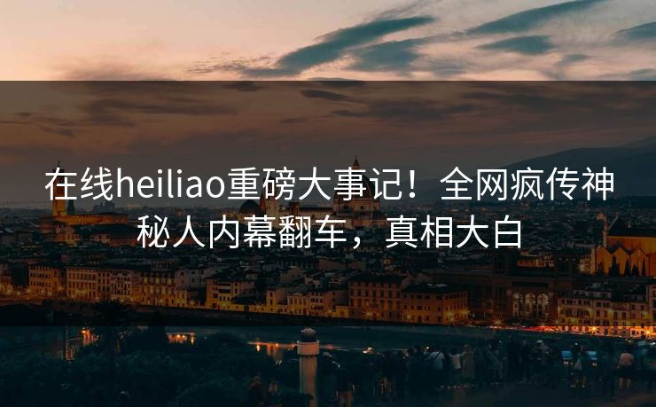 在线heiliao重磅大事记！全网疯传神秘人内幕翻车，真相大白