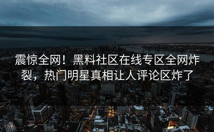 震惊全网！黑料社区在线专区全网炸裂，热门明星真相让人评论区炸了