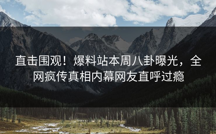 直击围观！爆料站本周八卦曝光，全网疯传真相内幕网友直呼过瘾