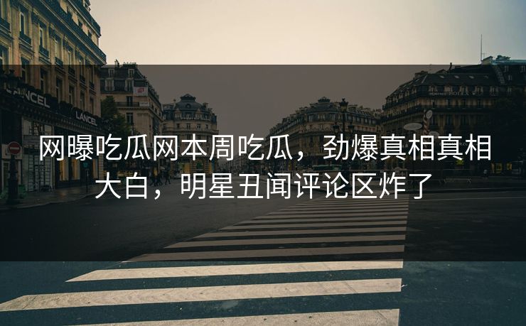 网曝吃瓜网本周吃瓜，劲爆真相真相大白，明星丑闻评论区炸了
