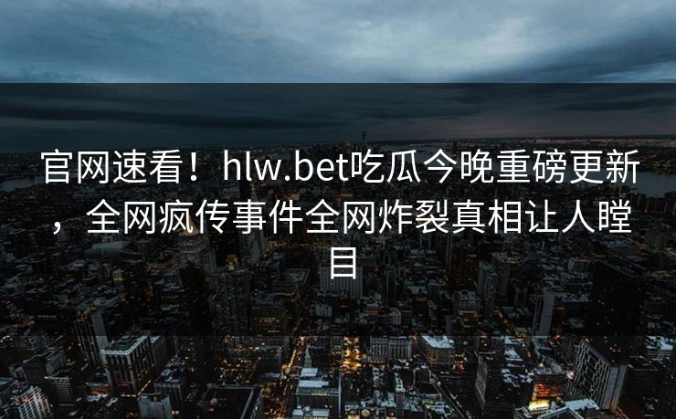 官网速看！hlw.bet吃瓜今晚重磅更新，全网疯传事件全网炸裂真相让人瞠目