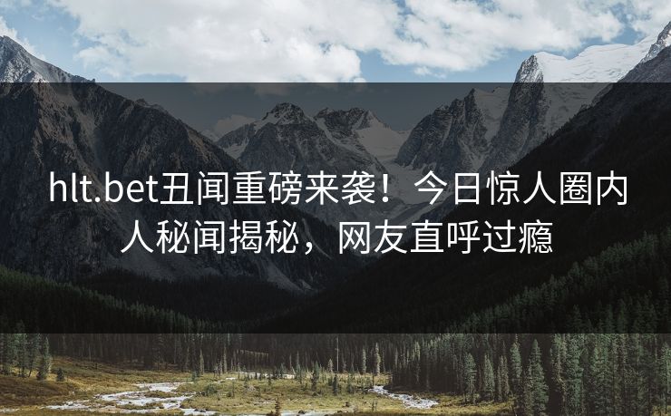 hlt.bet丑闻重磅来袭！今日惊人圈内人秘闻揭秘，网友直呼过瘾