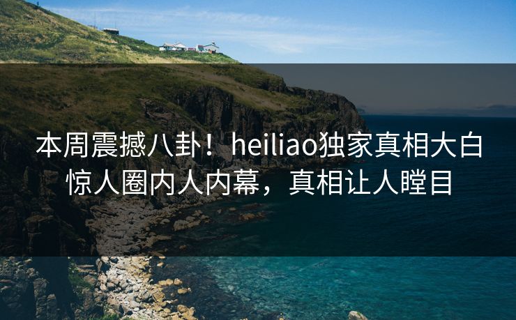 本周震撼八卦！heiliao独家真相大白惊人圈内人内幕，真相让人瞠目