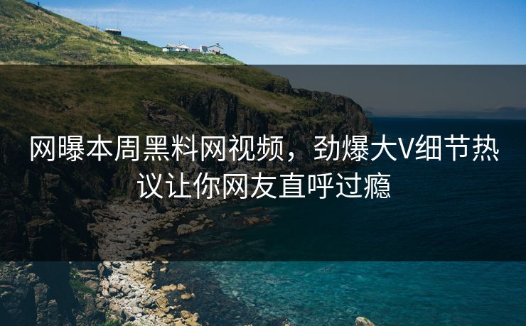 网曝本周黑料网视频，劲爆大V细节热议让你网友直呼过瘾