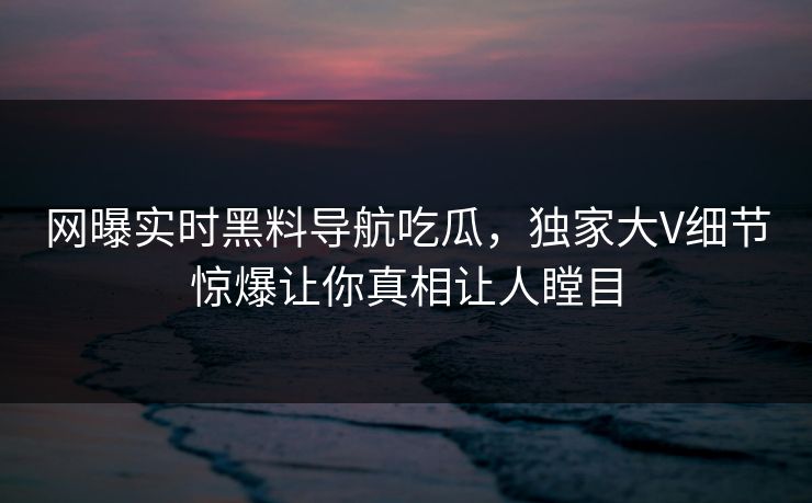 网曝实时黑料导航吃瓜，独家大V细节惊爆让你真相让人瞠目