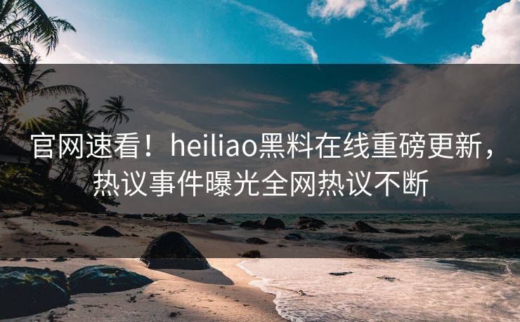 官网速看！heiliao黑料在线重磅更新，热议事件曝光全网热议不断