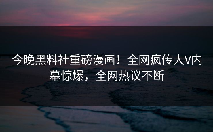 今晚黑料社重磅漫画！全网疯传大V内幕惊爆，全网热议不断
