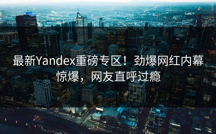 最新Yandex重磅专区！劲爆网红内幕惊爆，网友直呼过瘾