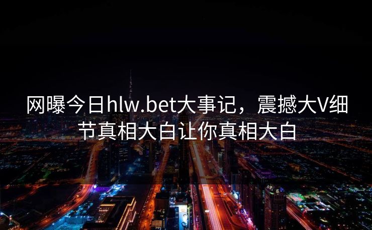 网曝今日hlw.bet大事记，震撼大V细节真相大白让你真相大白