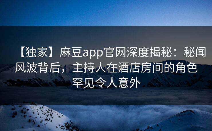 【独家】麻豆app官网深度揭秘：秘闻风波背后，主持人在酒店房间的角色罕见令人意外