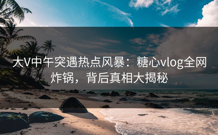 大V中午突遇热点风暴：糖心vlog全网炸锅，背后真相大揭秘