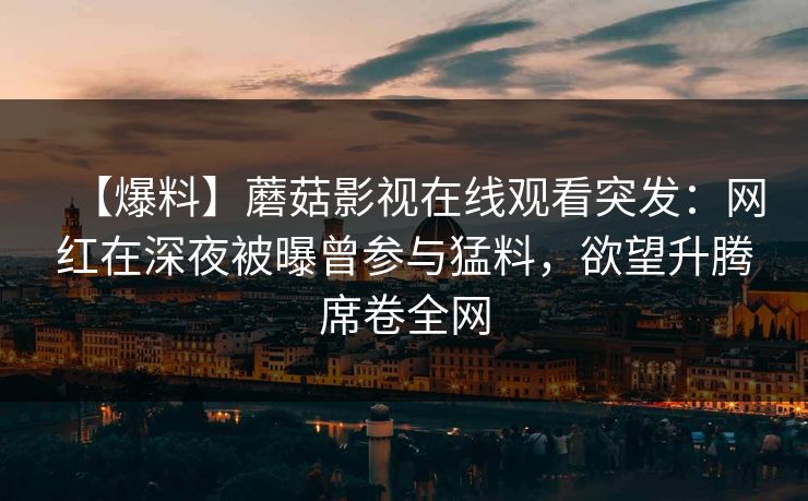 【爆料】蘑菇影视在线观看突发:网红在深夜被曝曾参与猛料,欲望升腾席卷全网 【爆料】蘑菇影视在线观看突发:网红在深夜被曝曾参与猛料,欲望升腾席卷全网